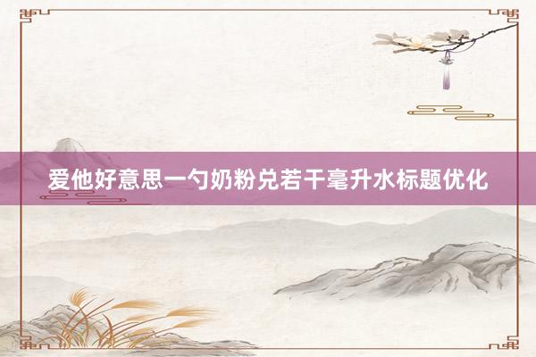 爱他好意思一勺奶粉兑若干毫升水标题优化